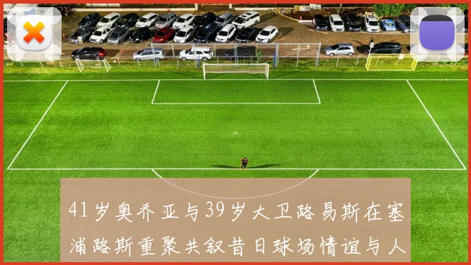 41岁奥乔亚与39岁大卫路易斯在塞浦路斯重聚共叙昔日球场情谊与人生故事