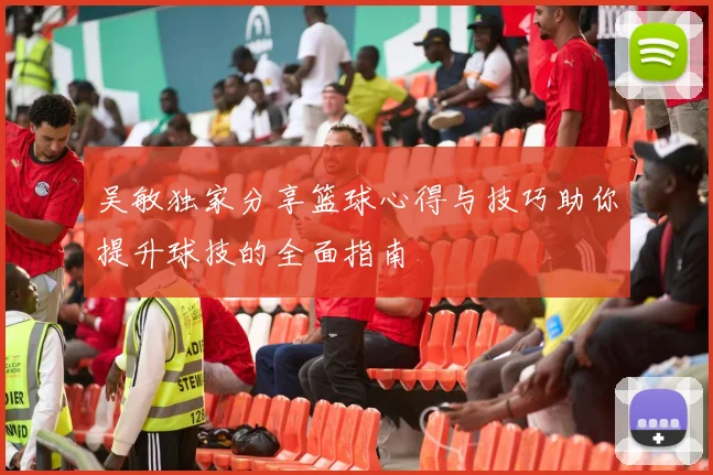 吴敏独家分享篮球心得与技巧助你提升球技的全面指南