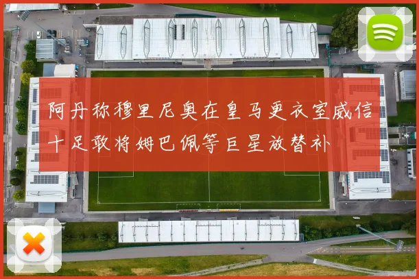 阿丹称穆里尼奥在皇马更衣室威信十足敢将姆巴佩等巨星放替补