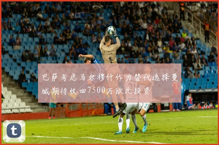 巴萨考虑马尔穆什作为替代选择曼城期待收回7500万欧元投资