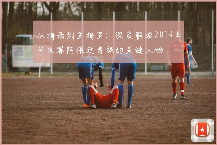 从梅西到罗梅罗：深度解读2014年半决赛阿根廷晋级的关键人物