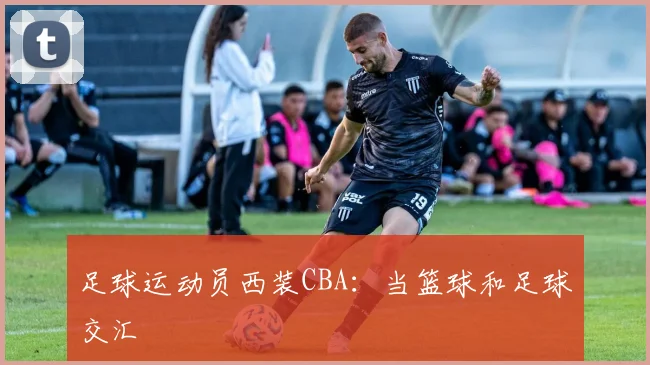 足球运动员西装CBA：当篮球和足球交汇