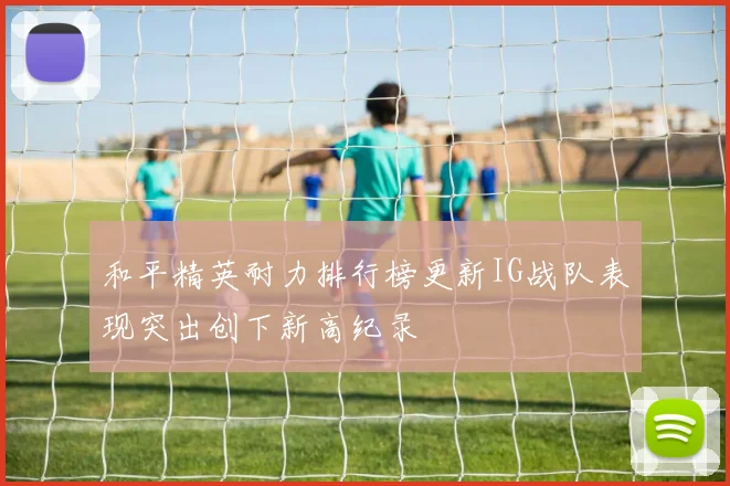 和平精英耐力排行榜更新IG战队表现突出创下新高纪录