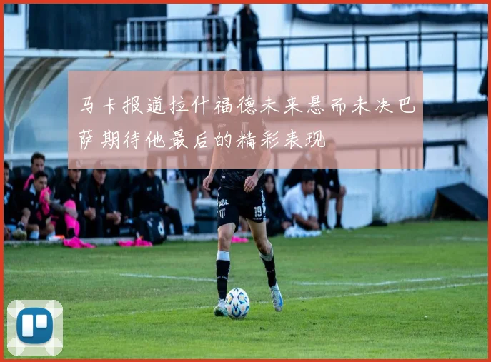 马卡报道拉什福德未来悬而未决巴萨期待他最后的精彩表现