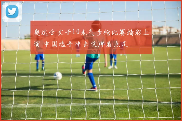奥运会女子10米气步枪比赛精彩上演 中国选手冲击奖牌看点足