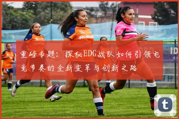重磅专题：探秘EDG战队如何引领电竞节奏的全新变革与创新之路