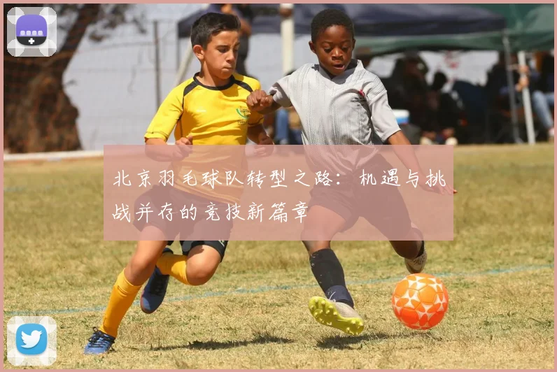 北京羽毛球队转型之路：机遇与挑战并存的竞技新篇章